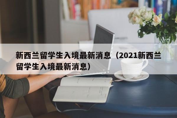 新西兰留学生入境最新消息（2021新西兰留学生入境最新消息）