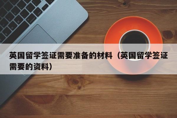 英国留学签证需要准备的材料（英国留学签证需要的资料）