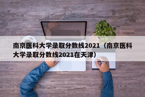 南京医科大学录取分数线2021（南京医科大学录取分数线2021在天津）