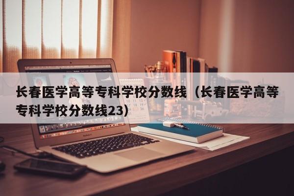 长春医学高等专科学校分数线（长春医学高等专科学校分数线23）