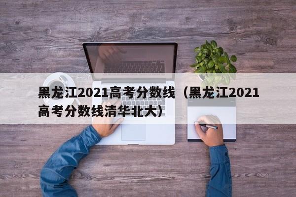 黑龙江2021高考分数线（黑龙江2021高考分数线清华北大）