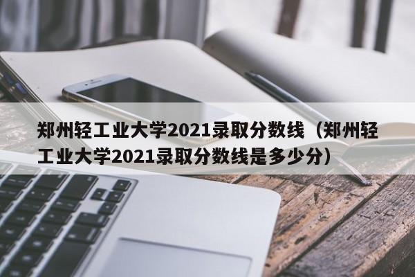 郑州轻工业大学2021录取分数线（郑州轻工业大学2021录取分数线是多少分）