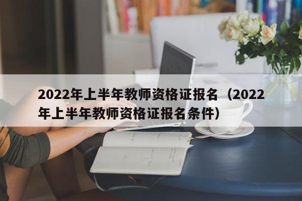 2022年上半年教师资格证报名（2022年上半年教师资格证报名条件）