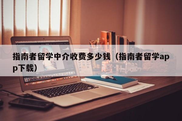 指南者留学中介收费多少钱（指南者留学app下载）