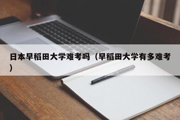 日本早稻田大学难考吗（早稻田大学有多难考）