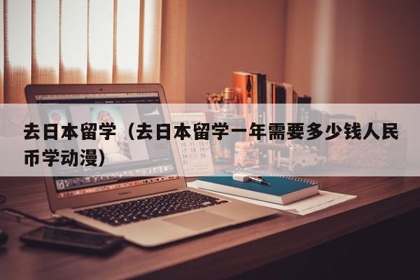 去日本留学（去日本留学一年需要多少钱人民币学动漫）