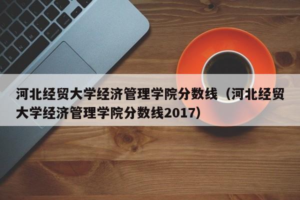 河北经贸大学经济管理学院分数线（河北经贸大学经济管理学院分数线2017）