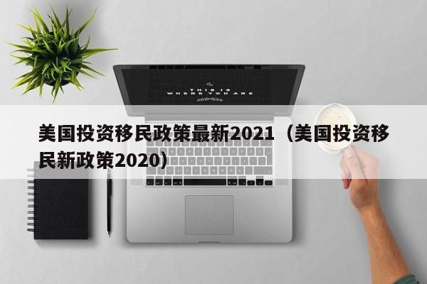 美国投资移民政策最新2021（美国投资移民新政策2020）