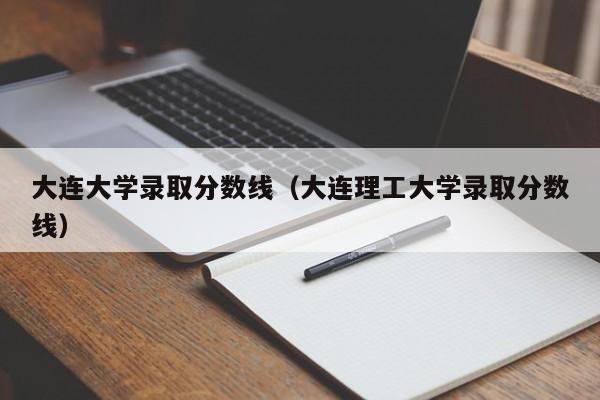 大连大学录取分数线（大连理工大学录取分数线）