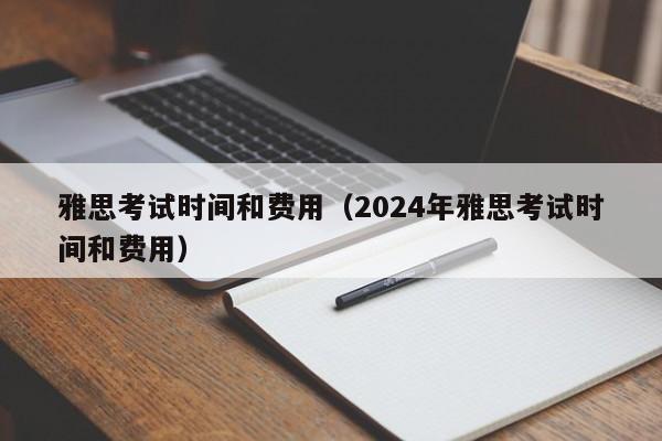 雅思考试时间和费用（2024年雅思考试时间和费用）