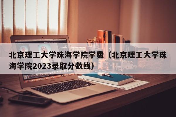 北京理工大学珠海学院学费（北京理工大学珠海学院2023录取分数线）