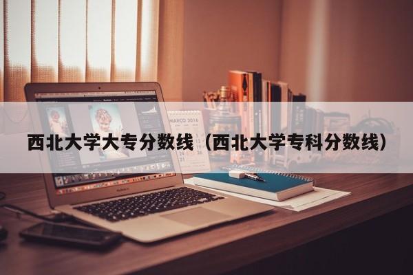 西北大学大专分数线（西北大学专科分数线）