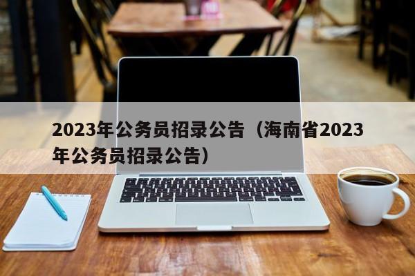 2023年公务员招录公告（海南省2023年公务员招录公告）