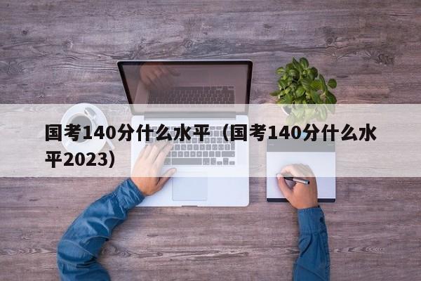 国考140分什么水平（国考140分什么水平2023）