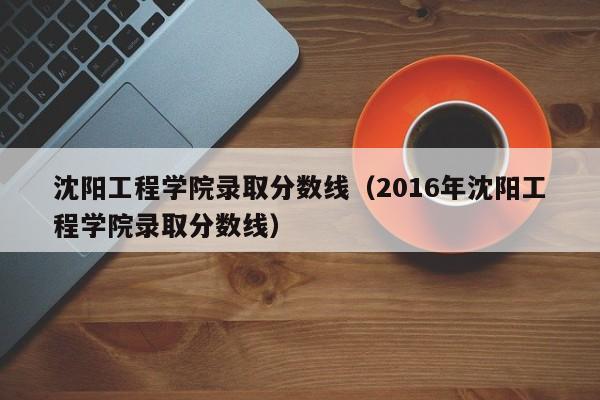 沈阳工程学院录取分数线（2016年沈阳工程学院录取分数线）