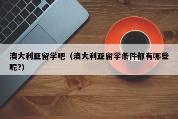 澳大利亚留学吧（澳大利亚留学条件都有哪些呢?）