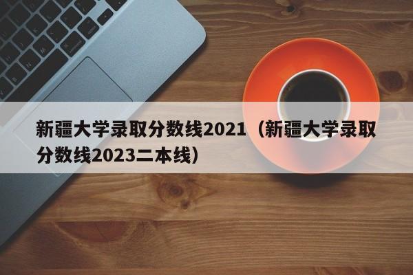 新疆大学录取分数线2021（新疆大学录取分数线2023二本线）