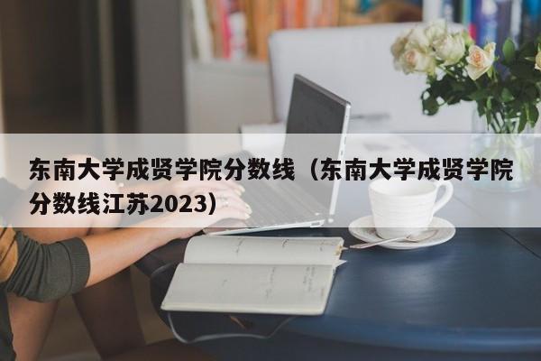 东南大学成贤学院分数线（东南大学成贤学院分数线江苏2023）