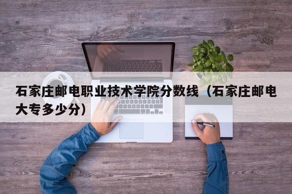 石家庄邮电职业技术学院分数线（石家庄邮电大专多少分）