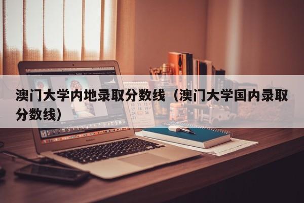 澳门大学内地录取分数线（澳门大学国内录取分数线）