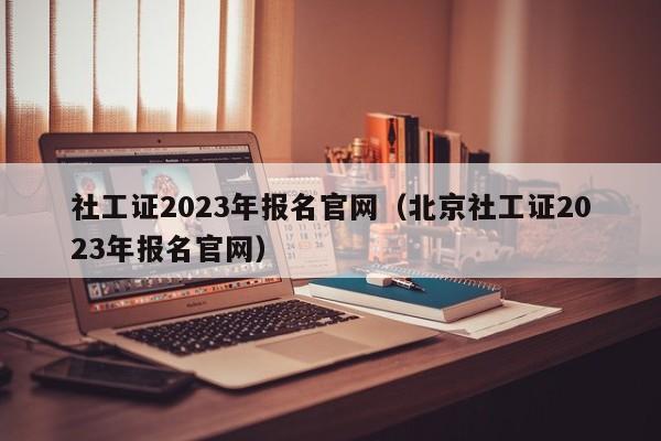 社工证2023年报名官网（北京社工证2023年报名官网）