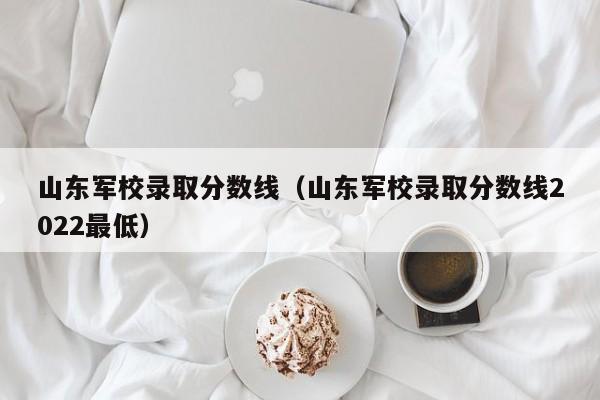 山东军校录取分数线（山东军校录取分数线2022最低）