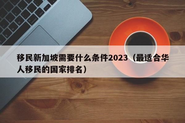 移民新加坡需要什么条件2023（最适合华人移民的国家排名）