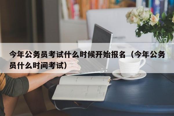 今年公务员考试什么时候开始报名（今年公务员什么时间考试）