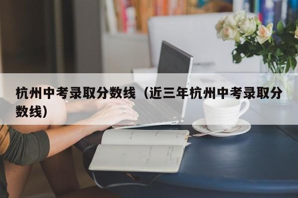 杭州中考录取分数线（近三年杭州中考录取分数线）