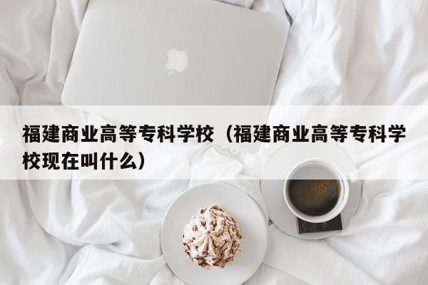 福建商业高等专科学校（福建商业高等专科学校现在叫什么）