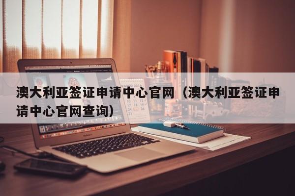 澳大利亚签证申请中心官网（澳大利亚签证申请中心官网查询）