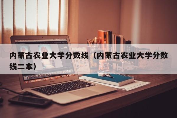 内蒙古农业大学分数线（内蒙古农业大学分数线二本）