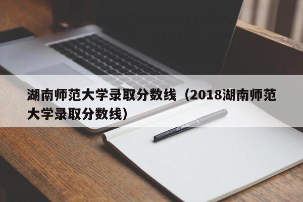 湖南师范大学录取分数线（2018湖南师范大学录取分数线）