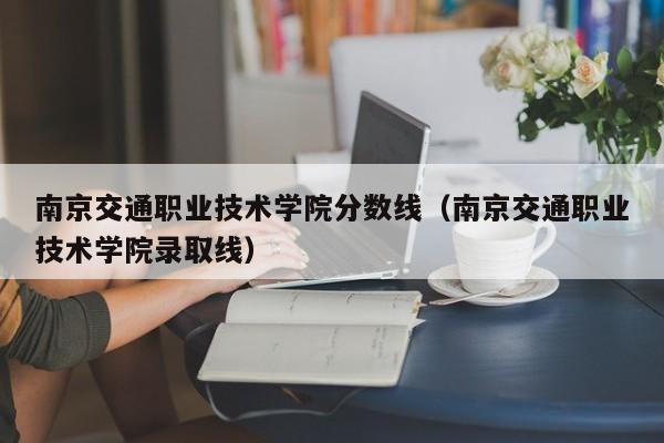 南京交通职业技术学院分数线（南京交通职业技术学院录取线）