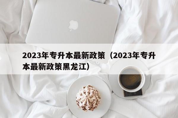 2023年专升本最新政策（2023年专升本最新政策黑龙江）