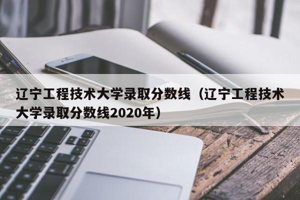 辽宁工程技术大学录取分数线（辽宁工程技术大学录取分数线2020年）