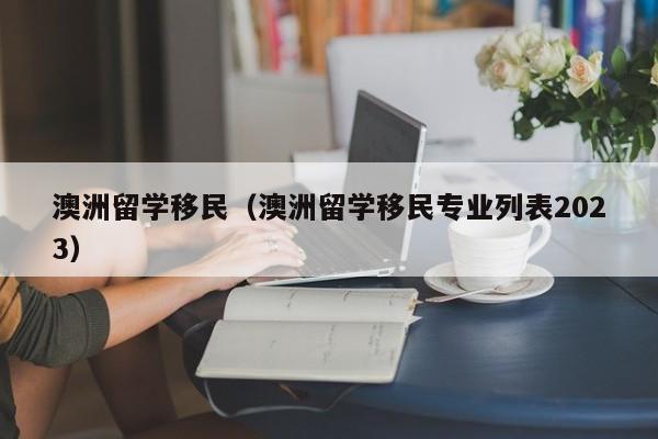 澳洲留学移民（澳洲留学移民专业列表2023）