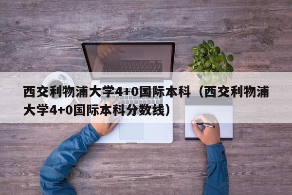 西交利物浦大学4+0国际本科（西交利物浦大学4+0国际本科分数线）