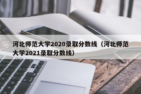 河北师范大学2020录取分数线（河北师范大学2021录取分数线）