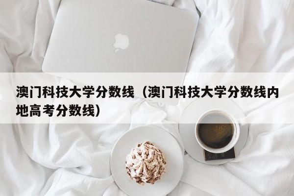 澳门科技大学分数线（澳门科技大学分数线内地高考分数线）