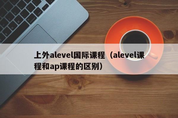 上外alevel国际课程（alevel课程和ap课程的区别）