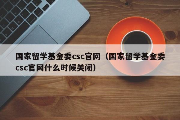 国家留学基金委csc官网（国家留学基金委csc官网什么时候关闭）