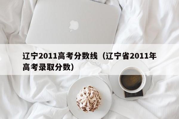 辽宁2011高考分数线（辽宁省2011年高考录取分数）