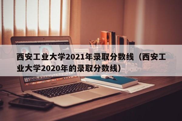 西安工业大学2021年录取分数线（西安工业大学2020年的录取分数线）