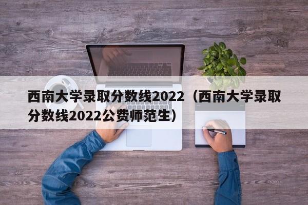 西南大学录取分数线2022（西南大学录取分数线2022公费师范生）