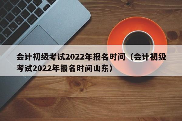 会计初级考试2022年报名时间（会计初级考试2022年报名时间山东）