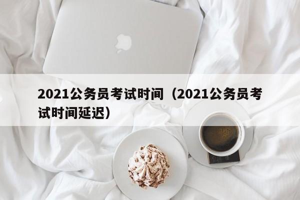 2021公务员考试时间（2021公务员考试时间延迟）