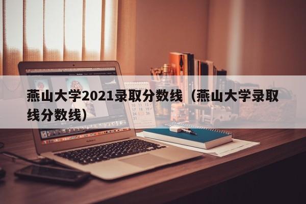 燕山大学2021录取分数线（燕山大学录取线分数线）