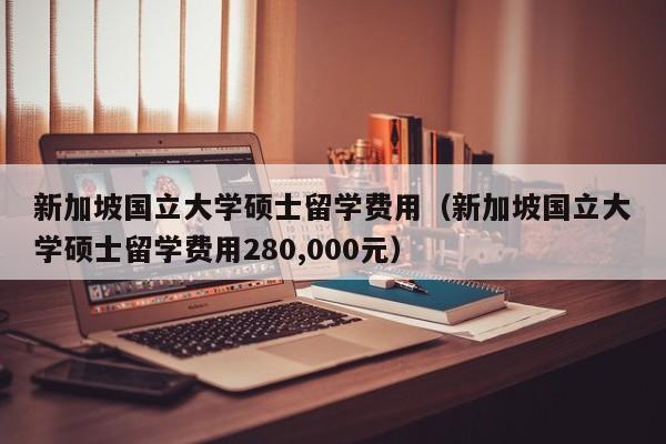 新加坡国立大学硕士留学费用（新加坡国立大学硕士留学费用280,000元）