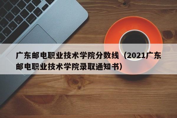 广东邮电职业技术学院分数线（2021广东邮电职业技术学院录取通知书）